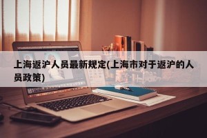 上海返沪人员最新规定(上海市对于返沪的人员政策)