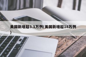 美国新增超3.1万例(美国新增超18万例)