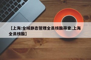 【上海:全域静态管理全员核酸筛查,上海 全员核酸】