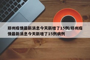 郑州疫情最新消息今天新增了15例/郑州疫情最新消息今天新增了15例病例
