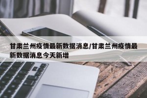 甘肃兰州疫情最新数据消息/甘肃兰州疫情最新数据消息今天新增