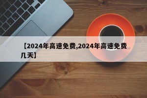 【2024年高速免费,2024年高速免费几天】