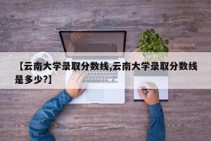 【云南大学录取分数线,云南大学录取分数线是多少?】