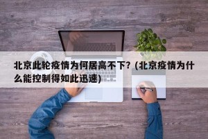 北京此轮疫情为何居高不下？(北京疫情为什么能控制得如此迅速)