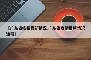 【广东省疫情最新情况,广东省疫情最新情况通报】