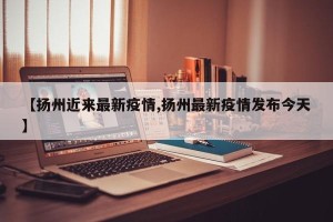 【扬州近来最新疫情,扬州最新疫情发布今天】