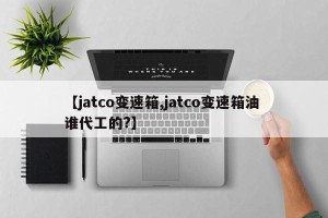 【jatco变速箱,jatco变速箱油 谁代工的?】