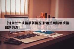 【甘肃兰州疫情最新情况,甘肃兰州新增疫情最新消息】