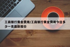 工商银行黄金费用/工商银行黄金费用今日多少一克最新报价