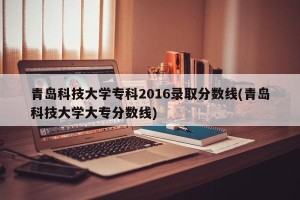 青岛科技大学专科2016录取分数线(青岛科技大学大专分数线)