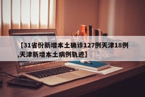 【31省份新增本土确诊127例天津18例,天津新增本土病例轨迹】