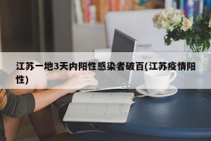 江苏一地3天内阳性感染者破百(江苏疫情阳性)