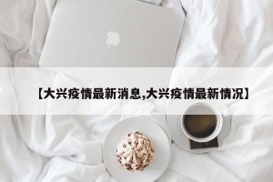 【大兴疫情最新消息,大兴疫情最新情况】