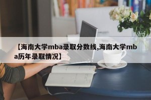 【海南大学mba录取分数线,海南大学mba历年录取情况】