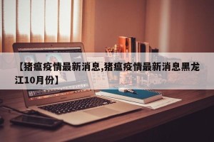 【猪瘟疫情最新消息,猪瘟疫情最新消息黑龙江10月份】
