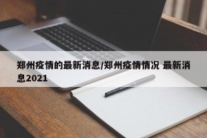 郑州疫情的最新消息/郑州疫情情况 最新消息2021