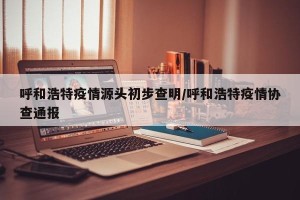 呼和浩特疫情源头初步查明/呼和浩特疫情协查通报
