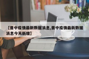 【晋中疫情最新数据消息,晋中疫情最新数据消息今天新增】