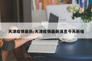 天津疫情最新/天津疫情最新消息今天新增