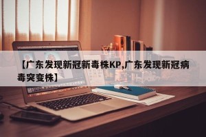 【广东发现新冠新毒株KP,广东发现新冠病毒突变株】