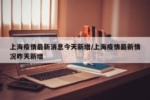 上海疫情最新消息今天新增/上海疫情最新情况昨天新增